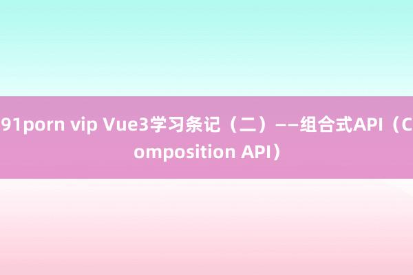 91porn vip Vue3学习条记（二）——组合式API（Composition API）