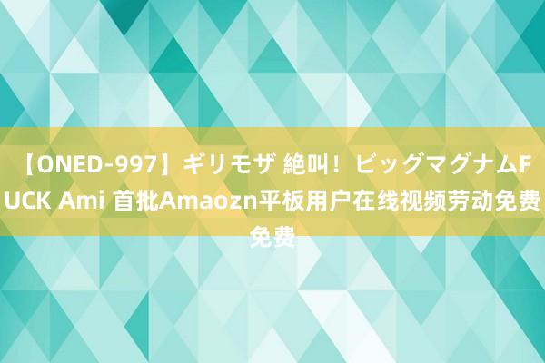 【ONED-997】ギリモザ 絶叫！ビッグマグナムFUCK Ami 首批Amaozn平板用户在线视频劳动免费