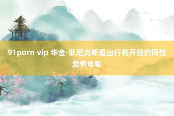 91porn vip 华金·菲尼克斯退出行将开拍的同性爱情电影