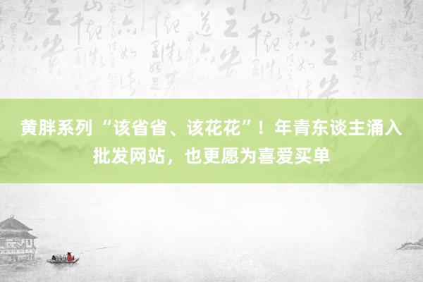 黄胖系列 “该省省、该花花”！年青东谈主涌入批发网站，也更愿为喜爱买单