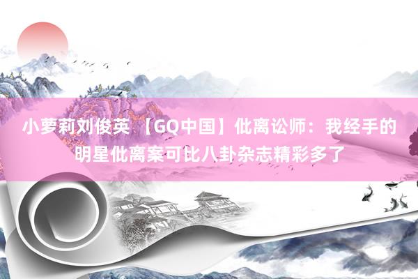 小萝莉刘俊英 【GQ中国】仳离讼师：我经手的明星仳离案可比八卦杂志精彩多了