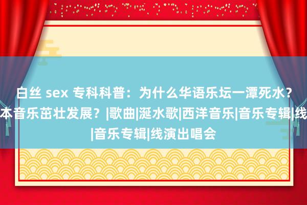 白丝 sex 专科科普：为什么华语乐坛一潭死水？而西洋日本音乐茁壮发展？|歌曲|涎水歌|西洋音乐|音乐专辑|线演出唱会