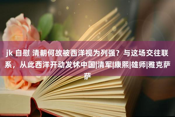 jk 自慰 清朝何故被西洋视为列强？与这场交往联系，从此西洋开动发怵中国|清军|康熙|雄师|雅克萨