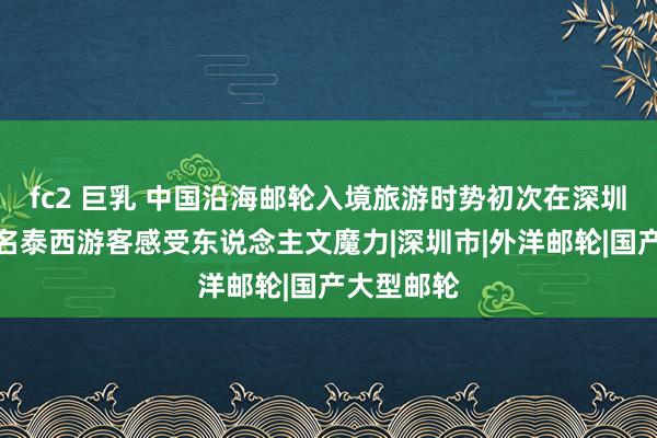 fc2 巨乳 中国沿海邮轮入境旅游时势初次在深圳启航，千名泰西游客感受东说念主文魔力|深圳市|外洋邮轮|国产大型邮轮