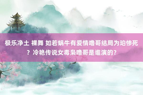 极乐净土 裸舞 如若蜗牛有爱情噜哥结局为珀惨死？冷艳传说女毒枭噜哥是谁演的？