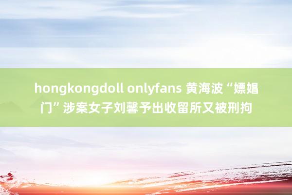 hongkongdoll onlyfans 黄海波“嫖娼门”涉案女子刘馨予出收留所又被刑拘