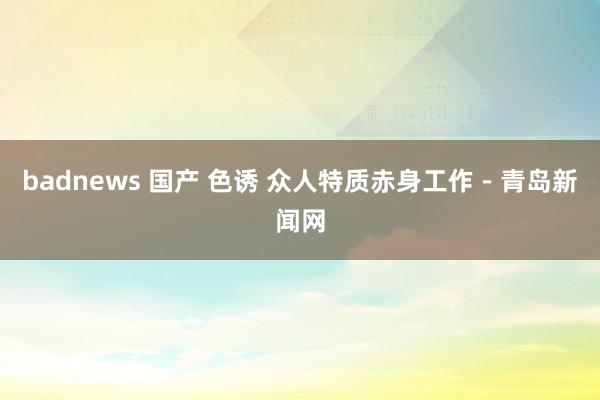 badnews 国产 色诱 众人特质赤身工作－青岛新闻网