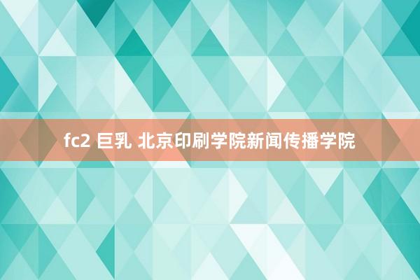 fc2 巨乳 北京印刷学院新闻传播学院