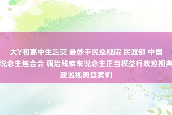 大Y初高中生足交 最妙手民巡视院 民政部 中国残疾东说念主连合会 调治残疾东说念主正当权益行政巡视典型案例